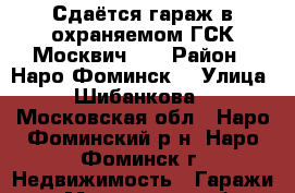 Сдаётся гараж в охраняемом ГСК“Москвич “  › Район ­ Наро-Фоминск  › Улица ­ Шибанкова  - Московская обл., Наро-Фоминский р-н, Наро-Фоминск г. Недвижимость » Гаражи   . Московская обл.